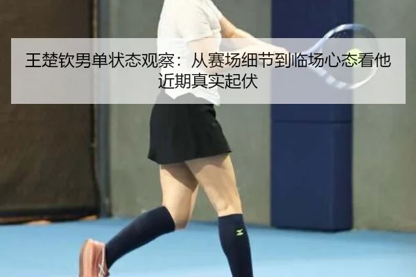王楚钦男单状态观察：从赛场细节到临场心态看他近期真实起伏